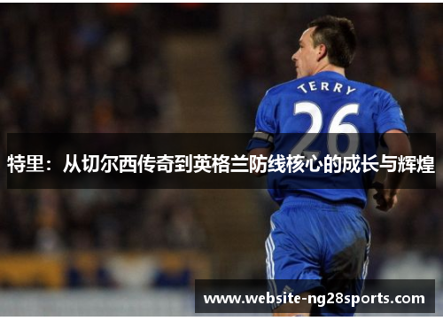 特里:从切尔西传奇到英格兰防线核心的成长与辉煌 特里:从切尔西传奇到英格兰防线核心的成长与辉煌
