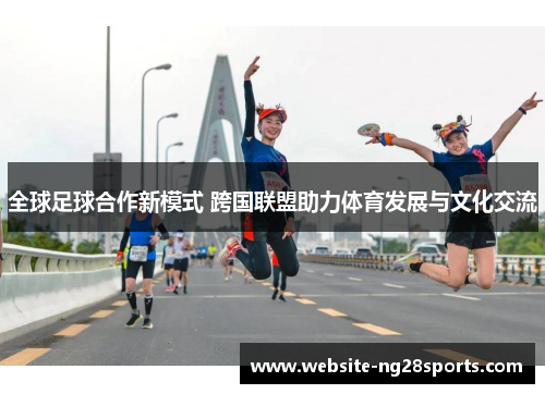 全球足球合作新模式 跨国联盟助力体育发展与文化交流 全球足球合作新模式 跨国联盟助力体育发展与文化交流