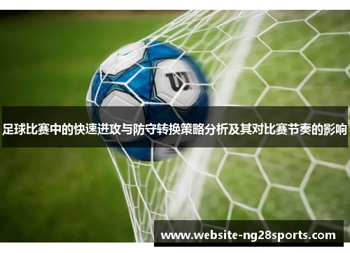 足球比赛中的快速进攻与防守转换策略分析及其对比赛节奏的影响 足球比赛中的快速进攻与防守转换策略分析及其对比赛节奏的影响