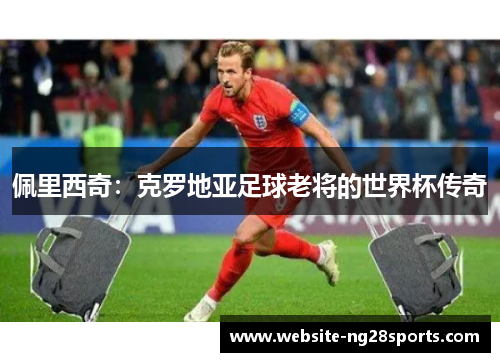 佩里西奇:克罗地亚足球老将的世界杯传奇 佩里西奇:克罗地亚足球老将的世界杯传奇