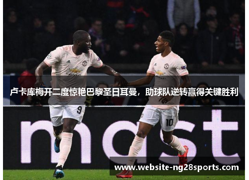 卢卡库梅开二度惊艳巴黎圣日耳曼,助球队逆转赢得关键胜利 卢卡库梅开二度惊艳巴黎圣日耳曼,助球队逆转赢得关键胜利