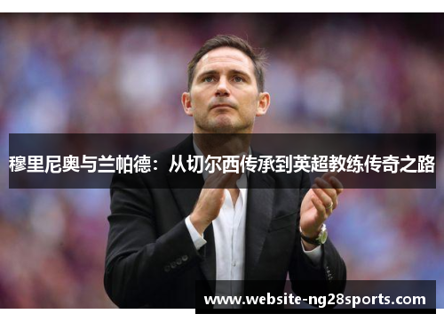 穆里尼奥与兰帕德:从切尔西传承到英超教练传奇之路 穆里尼奥与兰帕德:从切尔西传承到英超教练传奇之路