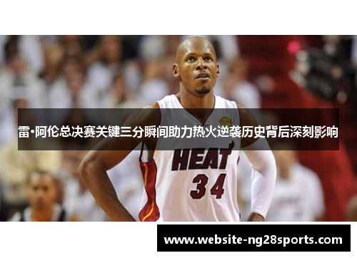 雷·阿伦总决赛关键三分瞬间助力热火逆袭历史背后深刻影响 雷·阿伦总决赛关键三分瞬间助力热火逆袭历史背后深刻影响