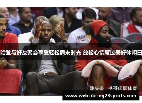 哈登与好友聚会享受轻松周末时光 放松心情度过美好休闲日 哈登与好友聚会享受轻松周末时光 放松心情度过美好休闲日