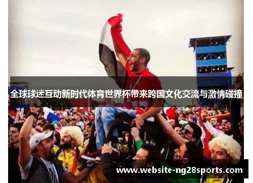 全球球迷互动新时代体育世界杯带来跨国文化交流与激情碰撞 全球球迷互动新时代体育世界杯带来跨国文化交流与激情碰撞