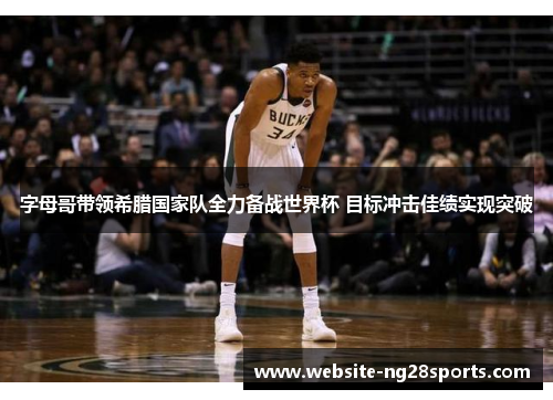 字母哥带领希腊国家队全力备战世界杯 目标冲击佳绩实现突破 字母哥带领希腊国家队全力备战世界杯 目标冲击佳绩实现突破