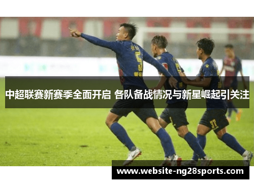 中超联赛新赛季全面开启 各队备战情况与新星崛起引关注 中超联赛新赛季全面开启 各队备战情况与新星崛起引关注
