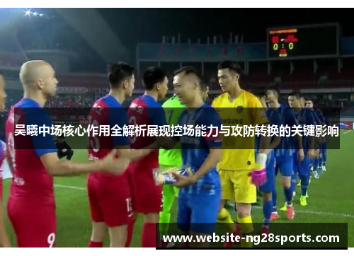 吴曦中场核心作用全解析展现控场能力与攻防转换的关键影响 吴曦中场核心作用全解析展现控场能力与攻防转换的关键影响