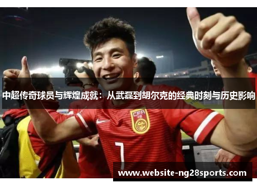 中超传奇球员与辉煌成就:从武磊到胡尔克的经典时刻与历史影响 中超传奇球员与辉煌成就:从武磊到胡尔克的经典时刻与历史影响