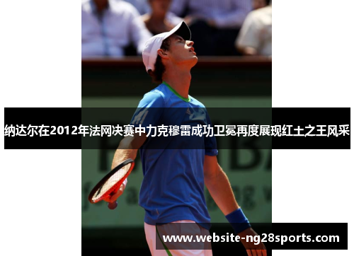 纳达尔在2012年法网决赛中力克穆雷成功卫冕再度展现红土之王风采 纳达尔在2012年法网决赛中力克穆雷成功卫冕再度展现红土之王风采