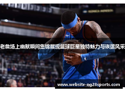 老詹场上幽默瞬间集锦展现篮球巨星独特魅力与诙谐风采 老詹场上幽默瞬间集锦展现篮球巨星独特魅力与诙谐风采