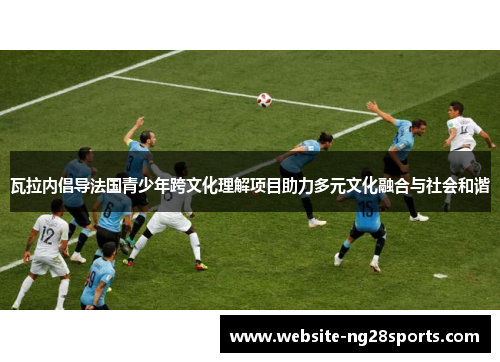 瓦拉内倡导法国青少年跨文化理解项目助力多元文化融合与社会和谐 瓦拉内倡导法国青少年跨文化理解项目助力多元文化融合与社会和谐