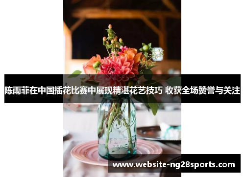 陈雨菲在中国插花比赛中展现精湛花艺技巧 收获全场赞誉与关注 陈雨菲在中国插花比赛中展现精湛花艺技巧 收获全场赞誉与关注