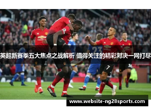 英超新赛季五大焦点之战解析 值得关注的精彩对决一网打尽