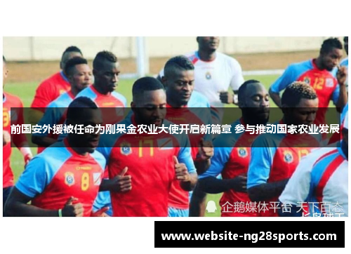 前国安外援被任命为刚果金农业大使开启新篇章 参与推动国家农业发展