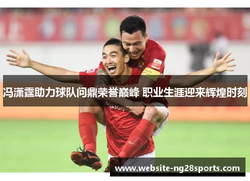 冯潇霆助力球队问鼎荣誉巅峰 职业生涯迎来辉煌时刻 冯潇霆助力球队问鼎荣誉巅峰 职业生涯迎来辉煌时刻