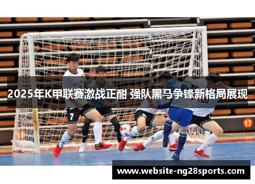 2025年K甲联赛激战正酣 强队黑马争锋新格局展现 2025年K甲联赛激战正酣 强队黑马争锋新格局展现