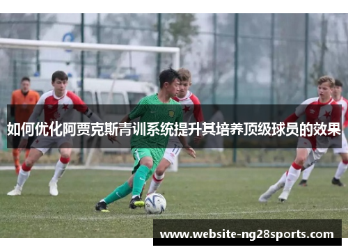 如何优化阿贾克斯青训系统提升其培养顶级球员的效果 如何优化阿贾克斯青训系统提升其培养顶级球员的效果