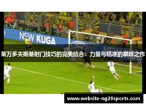 莱万多夫斯基射门技巧的完美结合:力量与精准的巅峰之作 莱万多夫斯基射门技巧的完美结合:力量与精准的巅峰之作