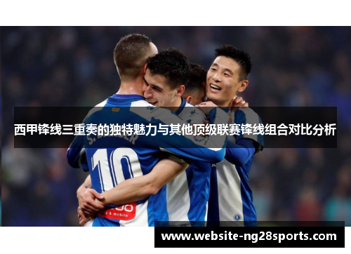 西甲锋线三重奏的独特魅力与其他顶级联赛锋线组合对比分析
