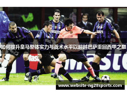 如何提升皇马整体实力与战术水平以超越巴萨重回西甲之巅 如何提升皇马整体实力与战术水平以超越巴萨重回西甲之巅