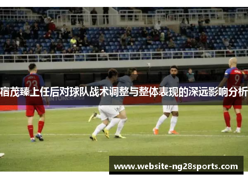 宿茂臻上任后对球队战术调整与整体表现的深远影响分析 宿茂臻上任后对球队战术调整与整体表现的深远影响分析
