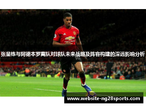 张呈栋与阿德本罗离队对球队未来战略及阵容构建的深远影响分析