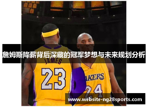 詹姆斯降薪背后深藏的冠军梦想与未来规划分析