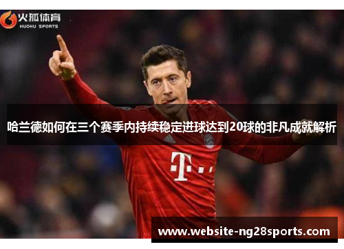 哈兰德如何在三个赛季内持续稳定进球达到20球的非凡成就解析 哈兰德如何在三个赛季内持续稳定进球达到20球的非凡成就解析