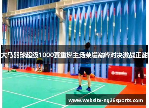 大马羽球超级1000赛重燃主场荣耀巅峰对决激战正酣 大马羽球超级1000赛重燃主场荣耀巅峰对决激战正酣