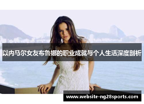 以内马尔女友布鲁娜的职业成就与个人生活深度剖析 以内马尔女友布鲁娜的职业成就与个人生活深度剖析