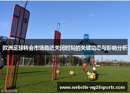 欧洲足球转会市场临近关闭时刻的关键动态与影响分析 欧洲足球转会市场临近关闭时刻的关键动态与影响分析