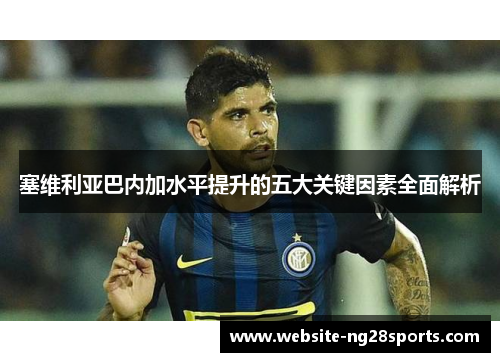 塞维利亚巴内加水平提升的五大关键因素全面解析 塞维利亚巴内加水平提升的五大关键因素全面解析