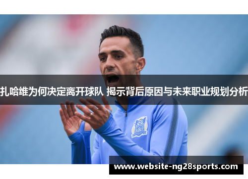 扎哈维为何决定离开球队 揭示背后原因与未来职业规划分析