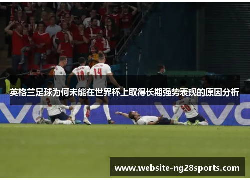 英格兰足球为何未能在世界杯上取得长期强势表现的原因分析 英格兰足球为何未能在世界杯上取得长期强势表现的原因分析