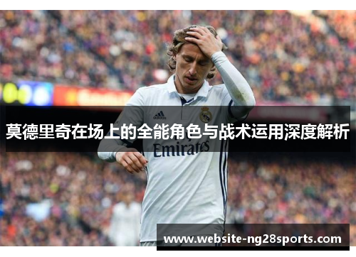 莫德里奇在场上的全能角色与战术运用深度解析 莫德里奇在场上的全能角色与战术运用深度解析