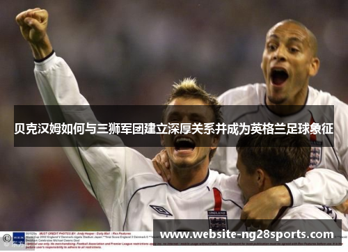 贝克汉姆如何与三狮军团建立深厚关系并成为英格兰足球象征 贝克汉姆如何与三狮军团建立深厚关系并成为英格兰足球象征