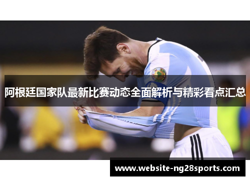 阿根廷国家队最新比赛动态全面解析与精彩看点汇总