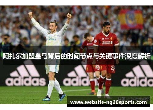 阿扎尔加盟皇马背后的时间节点与关键事件深度解析 阿扎尔加盟皇马背后的时间节点与关键事件深度解析