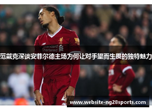 范戴克深谈安菲尔德主场为何让对手望而生畏的独特魅力 范戴克深谈安菲尔德主场为何让对手望而生畏的独特魅力
