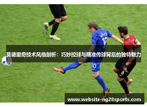 莫德里奇技术风格剖析：巧妙控球与精准传球背后的独特魅力