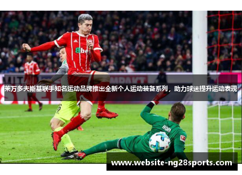 莱万多夫斯基联手知名运动品牌推出全新个人运动装备系列,助力球迷提升运动表现 莱万多夫斯基联手知名运动品牌推出全新个人运动装备系列,助力球迷提升运动表现