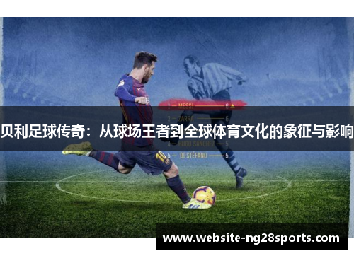 贝利足球传奇:从球场王者到全球体育文化的象征与影响 贝利足球传奇:从球场王者到全球体育文化的象征与影响