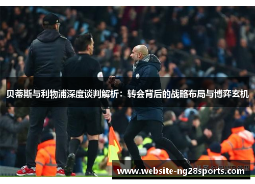 贝蒂斯与利物浦深度谈判解析：转会背后的战略布局与博弈玄机