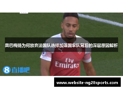 奥巴梅扬为何放弃法国队选择加蓬国家队背后的深层原因解析