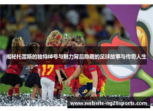 揭秘托雷斯的独特绰号与魅力背后隐藏的足球故事与传奇人生