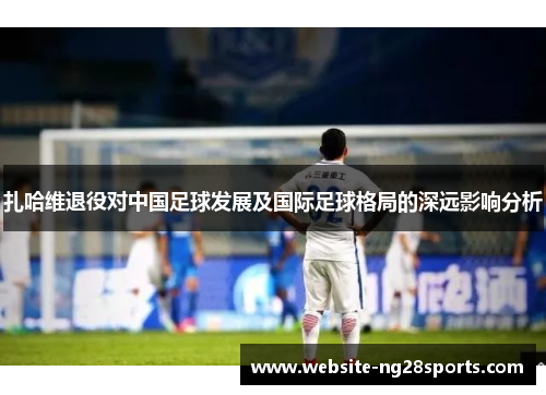 扎哈维退役对中国足球发展及国际足球格局的深远影响分析