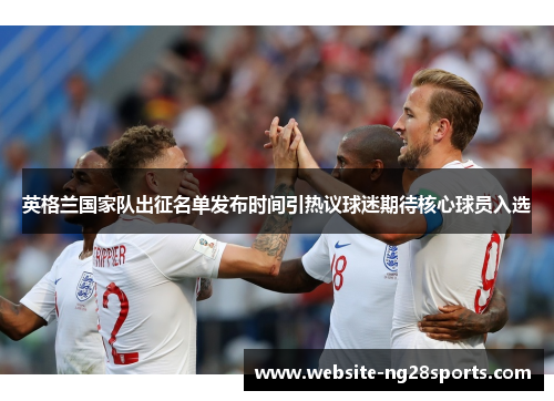 英格兰国家队出征名单发布时间引热议球迷期待核心球员入选 英格兰国家队出征名单发布时间引热议球迷期待核心球员入选