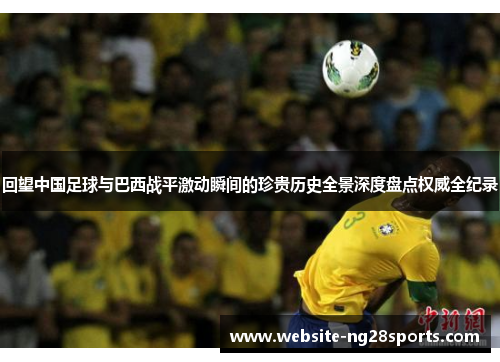 回望中国足球与巴西战平激动瞬间的珍贵历史全景深度盘点权威全纪录