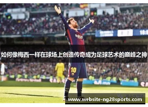 如何像梅西一样在球场上创造传奇成为足球艺术的巅峰之神
